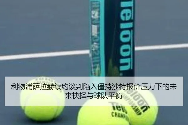利物浦萨拉赫续约谈判陷入僵持沙特报价压力下的未来抉择与球队平衡