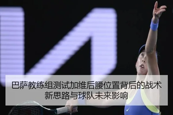 巴萨教练组测试加维后腰位置背后的战术新思路与球队未来影响