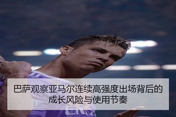 巴萨观察亚马尔连续高强度出场背后的成长风险与使用节奏