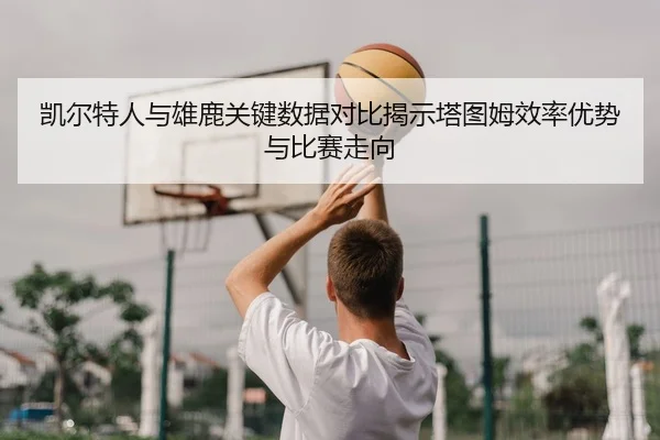 凯尔特人与雄鹿关键数据对比揭示塔图姆效率优势与比赛走向